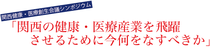 関西健康・医療創生会議シンポジウム　関西の健康・医療産業を飛躍させるために今何をなすべきか